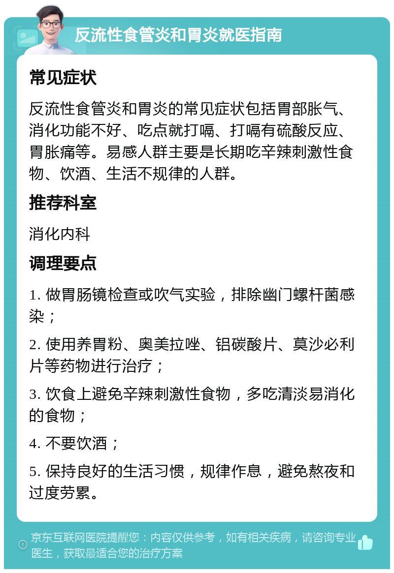 反流性食管炎和胃炎就医指南 常见症状 反流性食管炎和胃炎的常见症状包括胃部胀气、消化功能不好、吃点就打嗝、打嗝有硫酸反应、胃胀痛等。易感人群主要是长期吃辛辣刺激性食物、饮酒、生活不规律的人群。 推荐科室 消化内科 调理要点 1. 做胃肠镜检查或吹气实验，排除幽门螺杆菌感染； 2. 使用养胃粉、奥美拉唑、铝碳酸片、莫沙必利片等药物进行治疗； 3. 饮食上避免辛辣刺激性食物，多吃清淡易消化的食物； 4. 不要饮酒； 5. 保持良好的生活习惯，规律作息，避免熬夜和过度劳累。