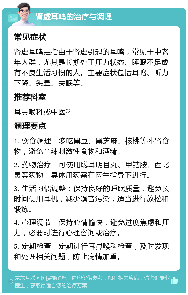 肾虚耳鸣的治疗与调理 常见症状 肾虚耳鸣是指由于肾虚引起的耳鸣，常见于中老年人群，尤其是长期处于压力状态、睡眠不足或有不良生活习惯的人。主要症状包括耳鸣、听力下降、头晕、失眠等。 推荐科室 耳鼻喉科或中医科 调理要点 1. 饮食调理：多吃黑豆、黑芝麻、核桃等补肾食物，避免辛辣刺激性食物和酒精。 2. 药物治疗：可使用聪耳明目丸、甲钴胺、西比灵等药物，具体用药需在医生指导下进行。 3. 生活习惯调整：保持良好的睡眠质量，避免长时间使用耳机，减少噪音污染，适当进行放松和锻炼。 4. 心理调节：保持心情愉快，避免过度焦虑和压力，必要时进行心理咨询或治疗。 5. 定期检查：定期进行耳鼻喉科检查，及时发现和处理相关问题，防止病情加重。