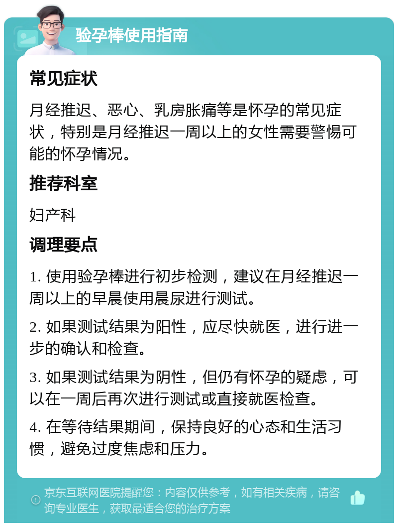 验孕棒使用指南 常见症状 月经推迟、恶心、乳房胀痛等是怀孕的常见症状，特别是月经推迟一周以上的女性需要警惕可能的怀孕情况。 推荐科室 妇产科 调理要点 1. 使用验孕棒进行初步检测，建议在月经推迟一周以上的早晨使用晨尿进行测试。 2. 如果测试结果为阳性，应尽快就医，进行进一步的确认和检查。 3. 如果测试结果为阴性，但仍有怀孕的疑虑，可以在一周后再次进行测试或直接就医检查。 4. 在等待结果期间，保持良好的心态和生活习惯，避免过度焦虑和压力。