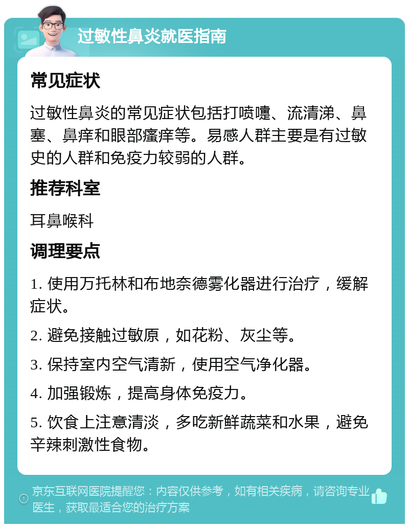 过敏性鼻炎就医指南 常见症状 过敏性鼻炎的常见症状包括打喷嚏、流清涕、鼻塞、鼻痒和眼部瘙痒等。易感人群主要是有过敏史的人群和免疫力较弱的人群。 推荐科室 耳鼻喉科 调理要点 1. 使用万托林和布地奈德雾化器进行治疗，缓解症状。 2. 避免接触过敏原，如花粉、灰尘等。 3. 保持室内空气清新，使用空气净化器。 4. 加强锻炼，提高身体免疫力。 5. 饮食上注意清淡，多吃新鲜蔬菜和水果，避免辛辣刺激性食物。