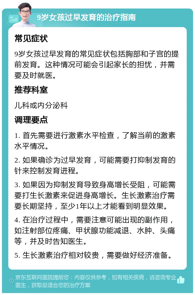 9岁女孩过早发育的治疗指南 常见症状 9岁女孩过早发育的常见症状包括胸部和子宫的提前发育。这种情况可能会引起家长的担忧，并需要及时就医。 推荐科室 儿科或内分泌科 调理要点 1. 首先需要进行激素水平检查，了解当前的激素水平情况。 2. 如果确诊为过早发育，可能需要打抑制发育的针来控制发育进程。 3. 如果因为抑制发育导致身高增长受阻，可能需要打生长激素来促进身高增长。生长激素治疗需要长期坚持，至少1年以上才能看到明显效果。 4. 在治疗过程中，需要注意可能出现的副作用，如注射部位疼痛、甲状腺功能减退、水肿、头痛等，并及时告知医生。 5. 生长激素治疗相对较贵，需要做好经济准备。