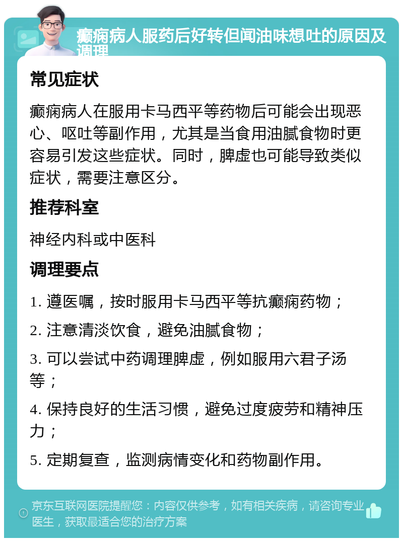 癫痫病人服药后好转但闻油味想吐的原因及调理 常见症状 癫痫病人在服用卡马西平等药物后可能会出现恶心、呕吐等副作用，尤其是当食用油腻食物时更容易引发这些症状。同时，脾虚也可能导致类似症状，需要注意区分。 推荐科室 神经内科或中医科 调理要点 1. 遵医嘱，按时服用卡马西平等抗癫痫药物； 2. 注意清淡饮食，避免油腻食物； 3. 可以尝试中药调理脾虚，例如服用六君子汤等； 4. 保持良好的生活习惯，避免过度疲劳和精神压力； 5. 定期复查，监测病情变化和药物副作用。