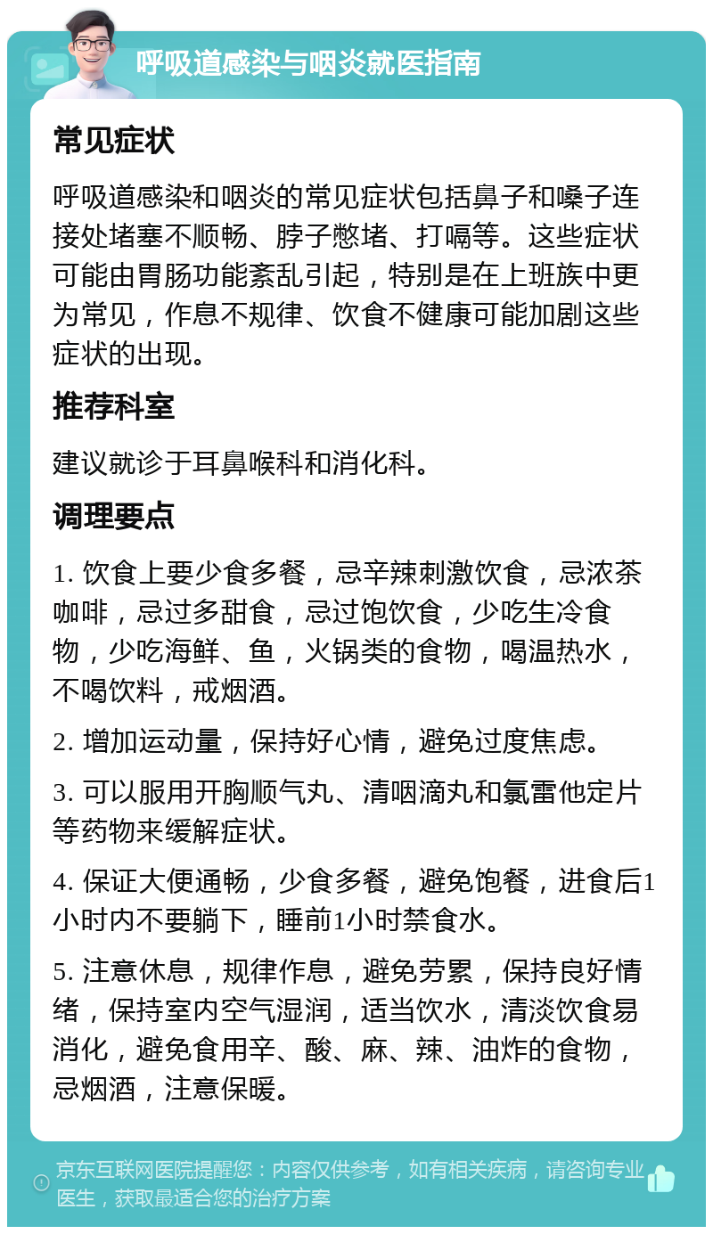 呼吸道感染与咽炎就医指南 常见症状 呼吸道感染和咽炎的常见症状包括鼻子和嗓子连接处堵塞不顺畅、脖子憋堵、打嗝等。这些症状可能由胃肠功能紊乱引起，特别是在上班族中更为常见，作息不规律、饮食不健康可能加剧这些症状的出现。 推荐科室 建议就诊于耳鼻喉科和消化科。 调理要点 1. 饮食上要少食多餐，忌辛辣刺激饮食，忌浓茶咖啡，忌过多甜食，忌过饱饮食，少吃生冷食物，少吃海鲜、鱼，火锅类的食物，喝温热水，不喝饮料，戒烟酒。 2. 增加运动量，保持好心情，避免过度焦虑。 3. 可以服用开胸顺气丸、清咽滴丸和氯雷他定片等药物来缓解症状。 4. 保证大便通畅，少食多餐，避免饱餐，进食后1小时内不要躺下，睡前1小时禁食水。 5. 注意休息，规律作息，避免劳累，保持良好情绪，保持室内空气湿润，适当饮水，清淡饮食易消化，避免食用辛、酸、麻、辣、油炸的食物，忌烟酒，注意保暖。