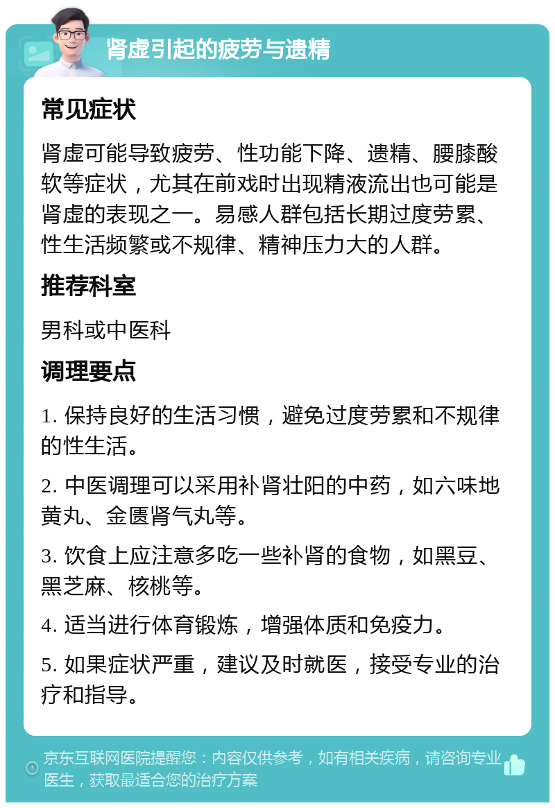 肾虚引起的疲劳与遗精 常见症状 肾虚可能导致疲劳、性功能下降、遗精、腰膝酸软等症状，尤其在前戏时出现精液流出也可能是肾虚的表现之一。易感人群包括长期过度劳累、性生活频繁或不规律、精神压力大的人群。 推荐科室 男科或中医科 调理要点 1. 保持良好的生活习惯，避免过度劳累和不规律的性生活。 2. 中医调理可以采用补肾壮阳的中药，如六味地黄丸、金匮肾气丸等。 3. 饮食上应注意多吃一些补肾的食物，如黑豆、黑芝麻、核桃等。 4. 适当进行体育锻炼，增强体质和免疫力。 5. 如果症状严重，建议及时就医，接受专业的治疗和指导。