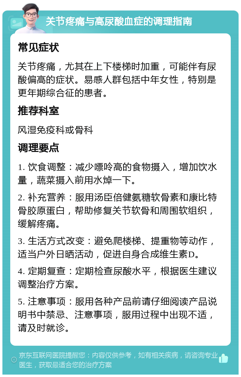 关节疼痛与高尿酸血症的调理指南 常见症状 关节疼痛，尤其在上下楼梯时加重，可能伴有尿酸偏高的症状。易感人群包括中年女性，特别是更年期综合征的患者。 推荐科室 风湿免疫科或骨科 调理要点 1. 饮食调整：减少嘌呤高的食物摄入，增加饮水量，蔬菜摄入前用水焯一下。 2. 补充营养：服用汤臣倍健氨糖软骨素和康比特骨胶原蛋白，帮助修复关节软骨和周围软组织，缓解疼痛。 3. 生活方式改变：避免爬楼梯、提重物等动作，适当户外日晒活动，促进自身合成维生素D。 4. 定期复查：定期检查尿酸水平，根据医生建议调整治疗方案。 5. 注意事项：服用各种产品前请仔细阅读产品说明书中禁忌、注意事项，服用过程中出现不适，请及时就诊。