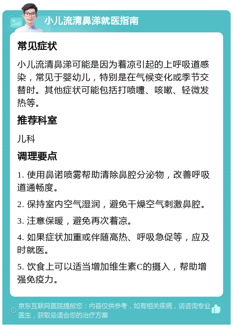 小儿流清鼻涕就医指南 常见症状 小儿流清鼻涕可能是因为着凉引起的上呼吸道感染，常见于婴幼儿，特别是在气候变化或季节交替时。其他症状可能包括打喷嚏、咳嗽、轻微发热等。 推荐科室 儿科 调理要点 1. 使用鼻诺喷雾帮助清除鼻腔分泌物，改善呼吸道通畅度。 2. 保持室内空气湿润，避免干燥空气刺激鼻腔。 3. 注意保暖，避免再次着凉。 4. 如果症状加重或伴随高热、呼吸急促等，应及时就医。 5. 饮食上可以适当增加维生素C的摄入，帮助增强免疫力。