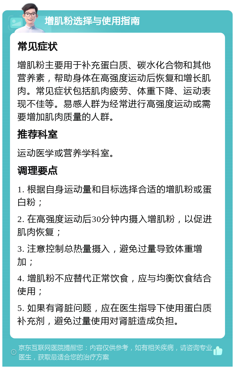 增肌粉选择与使用指南 常见症状 增肌粉主要用于补充蛋白质、碳水化合物和其他营养素，帮助身体在高强度运动后恢复和增长肌肉。常见症状包括肌肉疲劳、体重下降、运动表现不佳等。易感人群为经常进行高强度运动或需要增加肌肉质量的人群。 推荐科室 运动医学或营养学科室。 调理要点 1. 根据自身运动量和目标选择合适的增肌粉或蛋白粉； 2. 在高强度运动后30分钟内摄入增肌粉，以促进肌肉恢复； 3. 注意控制总热量摄入，避免过量导致体重增加； 4. 增肌粉不应替代正常饮食，应与均衡饮食结合使用； 5. 如果有肾脏问题，应在医生指导下使用蛋白质补充剂，避免过量使用对肾脏造成负担。