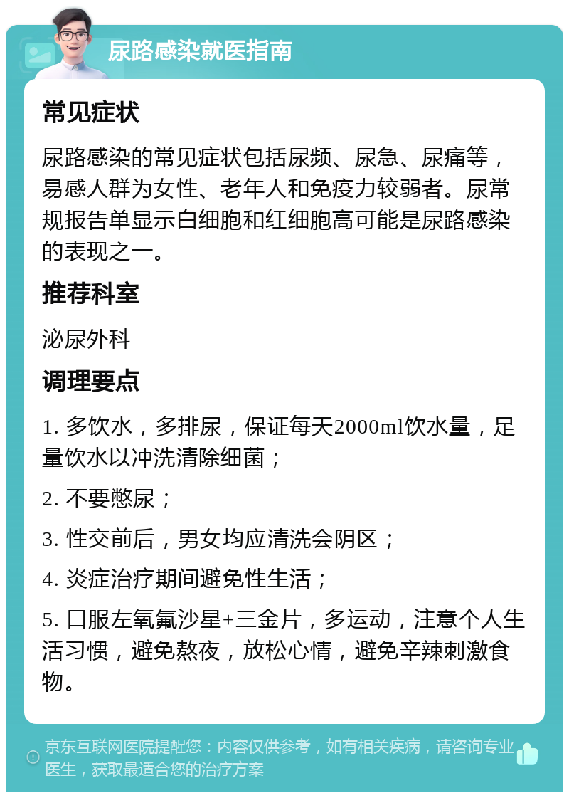 尿路感染就医指南 常见症状 尿路感染的常见症状包括尿频、尿急、尿痛等，易感人群为女性、老年人和免疫力较弱者。尿常规报告单显示白细胞和红细胞高可能是尿路感染的表现之一。 推荐科室 泌尿外科 调理要点 1. 多饮水，多排尿，保证每天2000ml饮水量，足量饮水以冲洗清除细菌； 2. 不要憋尿； 3. 性交前后，男女均应清洗会阴区； 4. 炎症治疗期间避免性生活； 5. 口服左氧氟沙星+三金片，多运动，注意个人生活习惯，避免熬夜，放松心情，避免辛辣刺激食物。