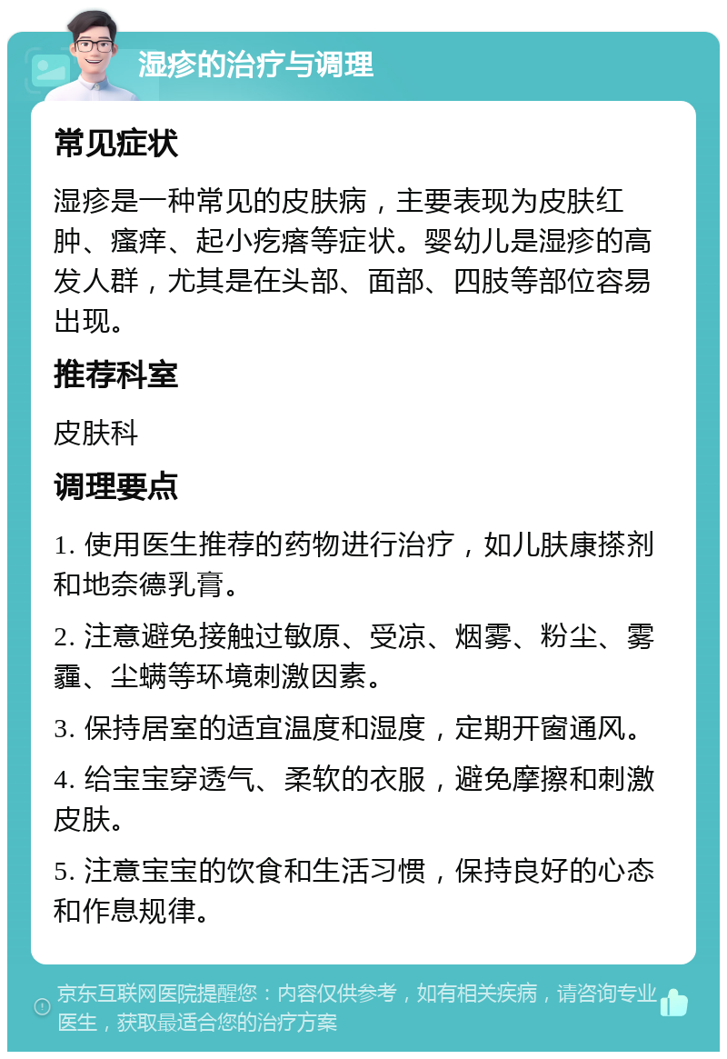 湿疹的治疗与调理 常见症状 湿疹是一种常见的皮肤病，主要表现为皮肤红肿、瘙痒、起小疙瘩等症状。婴幼儿是湿疹的高发人群，尤其是在头部、面部、四肢等部位容易出现。 推荐科室 皮肤科 调理要点 1. 使用医生推荐的药物进行治疗，如儿肤康搽剂和地奈德乳膏。 2. 注意避免接触过敏原、受凉、烟雾、粉尘、雾霾、尘螨等环境刺激因素。 3. 保持居室的适宜温度和湿度，定期开窗通风。 4. 给宝宝穿透气、柔软的衣服，避免摩擦和刺激皮肤。 5. 注意宝宝的饮食和生活习惯，保持良好的心态和作息规律。