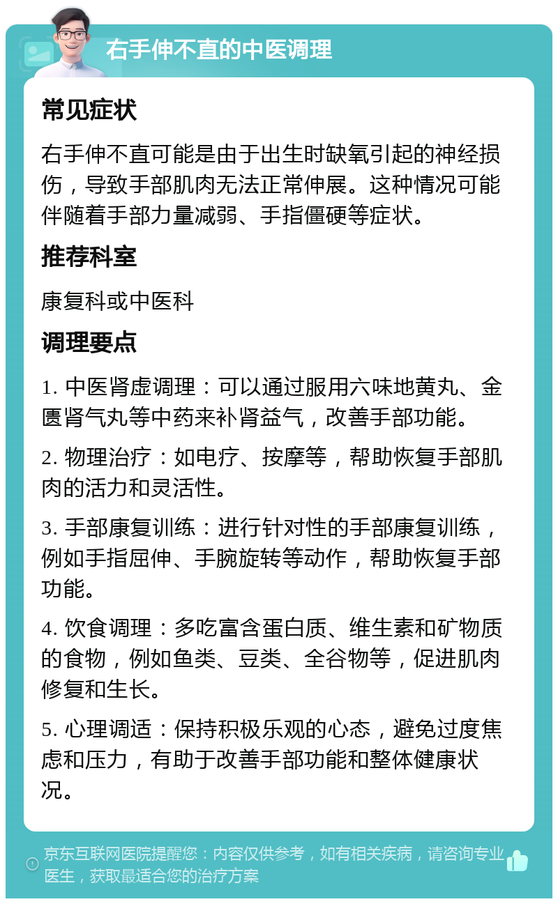 右手伸不直的中医调理 常见症状 右手伸不直可能是由于出生时缺氧引起的神经损伤，导致手部肌肉无法正常伸展。这种情况可能伴随着手部力量减弱、手指僵硬等症状。 推荐科室 康复科或中医科 调理要点 1. 中医肾虚调理：可以通过服用六味地黄丸、金匮肾气丸等中药来补肾益气，改善手部功能。 2. 物理治疗：如电疗、按摩等，帮助恢复手部肌肉的活力和灵活性。 3. 手部康复训练：进行针对性的手部康复训练，例如手指屈伸、手腕旋转等动作，帮助恢复手部功能。 4. 饮食调理：多吃富含蛋白质、维生素和矿物质的食物，例如鱼类、豆类、全谷物等，促进肌肉修复和生长。 5. 心理调适：保持积极乐观的心态，避免过度焦虑和压力，有助于改善手部功能和整体健康状况。