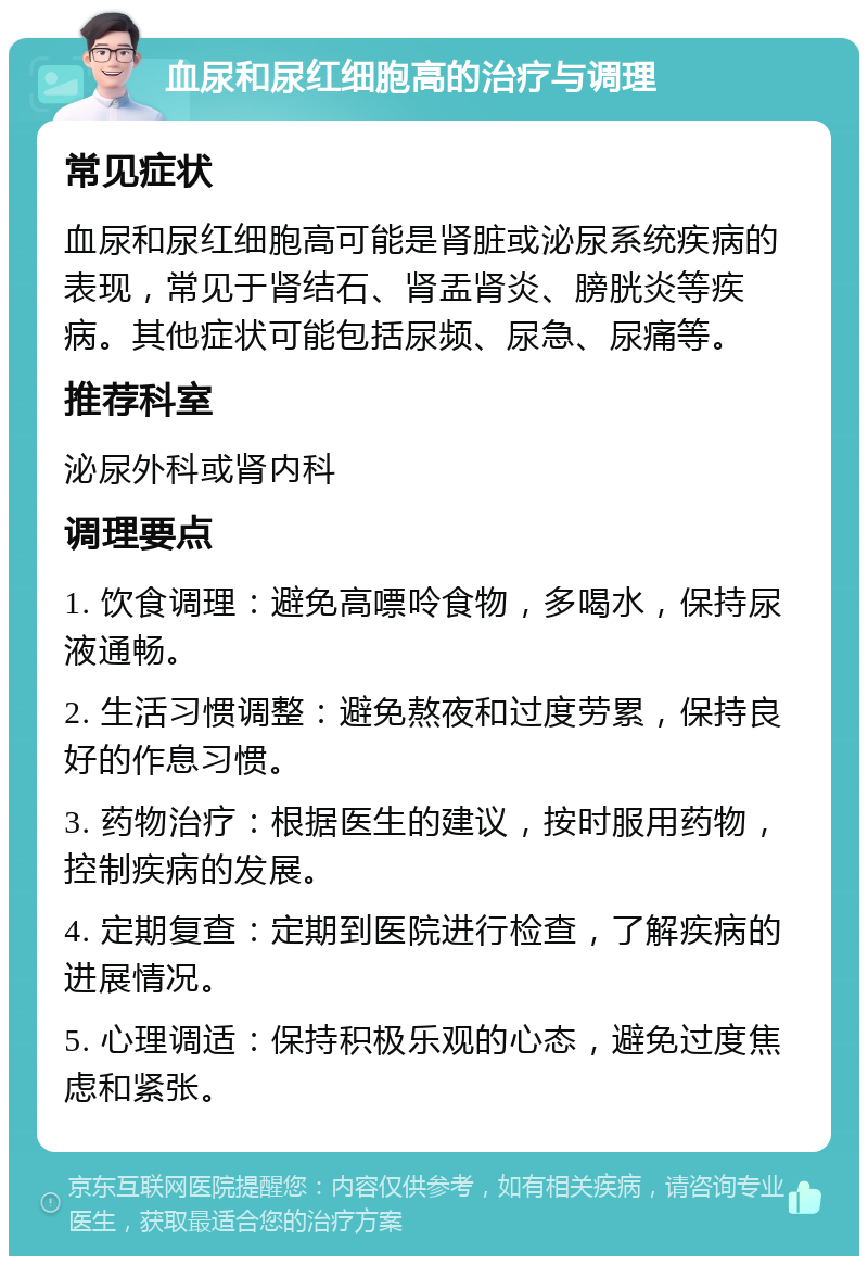 血尿和尿红细胞高的治疗与调理 常见症状 血尿和尿红细胞高可能是肾脏或泌尿系统疾病的表现，常见于肾结石、肾盂肾炎、膀胱炎等疾病。其他症状可能包括尿频、尿急、尿痛等。 推荐科室 泌尿外科或肾内科 调理要点 1. 饮食调理：避免高嘌呤食物，多喝水，保持尿液通畅。 2. 生活习惯调整：避免熬夜和过度劳累，保持良好的作息习惯。 3. 药物治疗：根据医生的建议，按时服用药物，控制疾病的发展。 4. 定期复查：定期到医院进行检查，了解疾病的进展情况。 5. 心理调适：保持积极乐观的心态，避免过度焦虑和紧张。