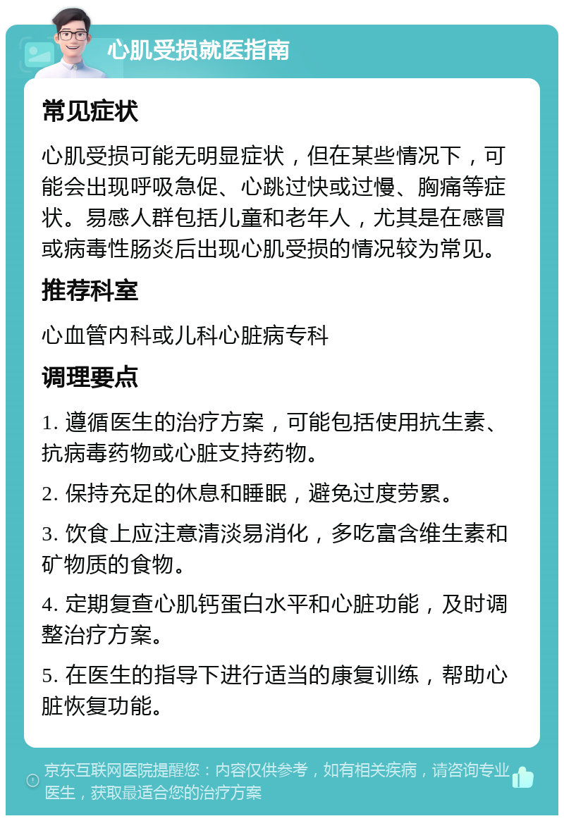 心肌受损就医指南 常见症状 心肌受损可能无明显症状，但在某些情况下，可能会出现呼吸急促、心跳过快或过慢、胸痛等症状。易感人群包括儿童和老年人，尤其是在感冒或病毒性肠炎后出现心肌受损的情况较为常见。 推荐科室 心血管内科或儿科心脏病专科 调理要点 1. 遵循医生的治疗方案，可能包括使用抗生素、抗病毒药物或心脏支持药物。 2. 保持充足的休息和睡眠，避免过度劳累。 3. 饮食上应注意清淡易消化，多吃富含维生素和矿物质的食物。 4. 定期复查心肌钙蛋白水平和心脏功能，及时调整治疗方案。 5. 在医生的指导下进行适当的康复训练，帮助心脏恢复功能。