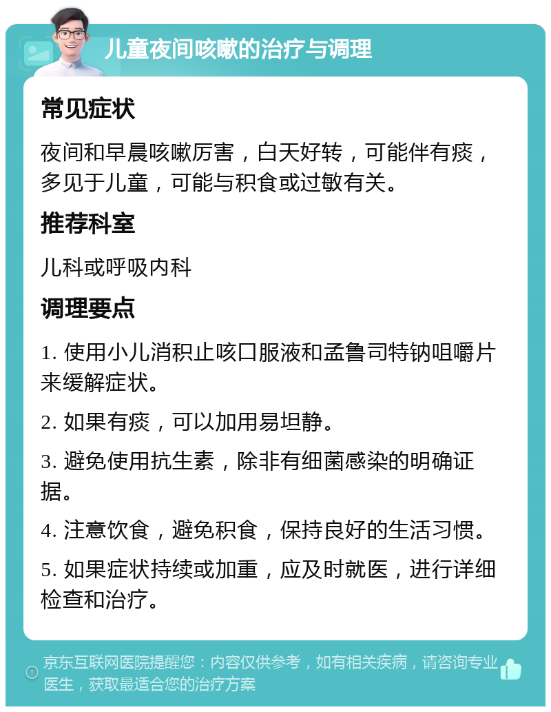 儿童夜间咳嗽的治疗与调理 常见症状 夜间和早晨咳嗽厉害，白天好转，可能伴有痰，多见于儿童，可能与积食或过敏有关。 推荐科室 儿科或呼吸内科 调理要点 1. 使用小儿消积止咳口服液和孟鲁司特钠咀嚼片来缓解症状。 2. 如果有痰，可以加用易坦静。 3. 避免使用抗生素，除非有细菌感染的明确证据。 4. 注意饮食，避免积食，保持良好的生活习惯。 5. 如果症状持续或加重，应及时就医，进行详细检查和治疗。