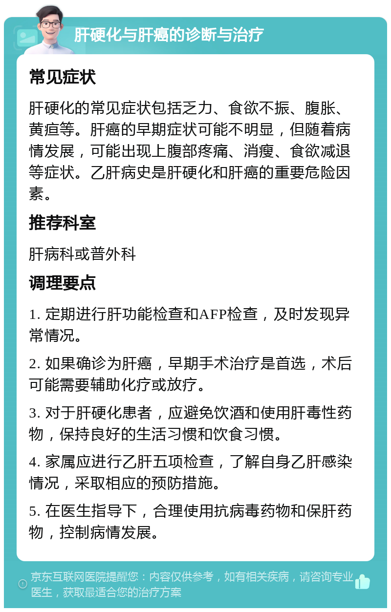 肝硬化与肝癌的诊断与治疗 常见症状 肝硬化的常见症状包括乏力、食欲不振、腹胀、黄疸等。肝癌的早期症状可能不明显，但随着病情发展，可能出现上腹部疼痛、消瘦、食欲减退等症状。乙肝病史是肝硬化和肝癌的重要危险因素。 推荐科室 肝病科或普外科 调理要点 1. 定期进行肝功能检查和AFP检查，及时发现异常情况。 2. 如果确诊为肝癌，早期手术治疗是首选，术后可能需要辅助化疗或放疗。 3. 对于肝硬化患者，应避免饮酒和使用肝毒性药物，保持良好的生活习惯和饮食习惯。 4. 家属应进行乙肝五项检查，了解自身乙肝感染情况，采取相应的预防措施。 5. 在医生指导下，合理使用抗病毒药物和保肝药物，控制病情发展。