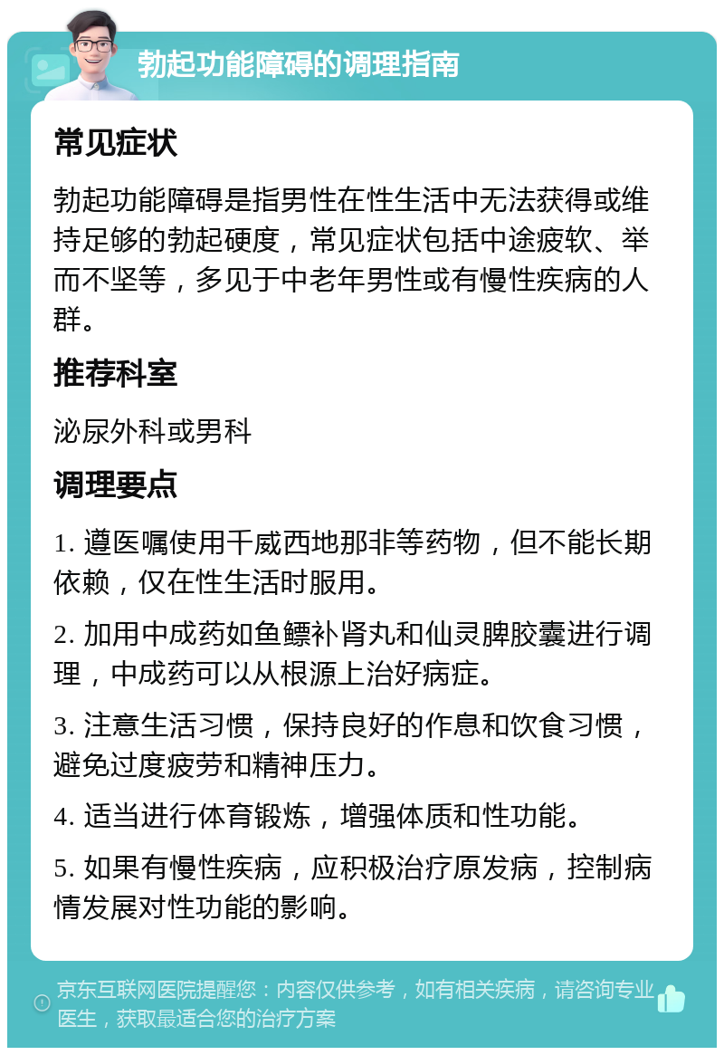 勃起功能障碍的调理指南 常见症状 勃起功能障碍是指男性在性生活中无法获得或维持足够的勃起硬度，常见症状包括中途疲软、举而不坚等，多见于中老年男性或有慢性疾病的人群。 推荐科室 泌尿外科或男科 调理要点 1. 遵医嘱使用千威西地那非等药物，但不能长期依赖，仅在性生活时服用。 2. 加用中成药如鱼鳔补肾丸和仙灵脾胶囊进行调理，中成药可以从根源上治好病症。 3. 注意生活习惯，保持良好的作息和饮食习惯，避免过度疲劳和精神压力。 4. 适当进行体育锻炼，增强体质和性功能。 5. 如果有慢性疾病，应积极治疗原发病，控制病情发展对性功能的影响。