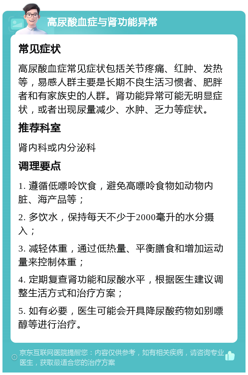 高尿酸血症与肾功能异常 常见症状 高尿酸血症常见症状包括关节疼痛、红肿、发热等，易感人群主要是长期不良生活习惯者、肥胖者和有家族史的人群。肾功能异常可能无明显症状，或者出现尿量减少、水肿、乏力等症状。 推荐科室 肾内科或内分泌科 调理要点 1. 遵循低嘌呤饮食，避免高嘌呤食物如动物内脏、海产品等； 2. 多饮水，保持每天不少于2000毫升的水分摄入； 3. 减轻体重，通过低热量、平衡膳食和增加运动量来控制体重； 4. 定期复查肾功能和尿酸水平，根据医生建议调整生活方式和治疗方案； 5. 如有必要，医生可能会开具降尿酸药物如别嘌醇等进行治疗。