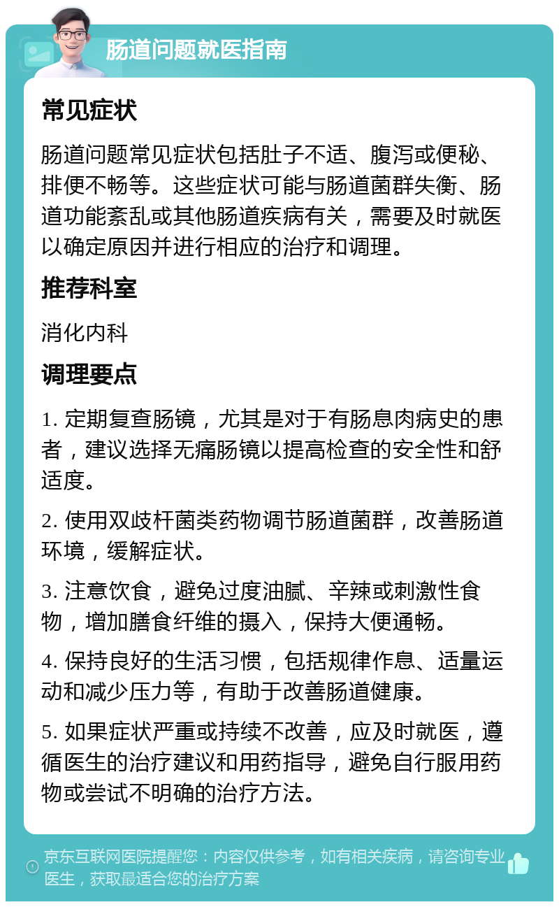 肠道问题就医指南 常见症状 肠道问题常见症状包括肚子不适、腹泻或便秘、排便不畅等。这些症状可能与肠道菌群失衡、肠道功能紊乱或其他肠道疾病有关，需要及时就医以确定原因并进行相应的治疗和调理。 推荐科室 消化内科 调理要点 1. 定期复查肠镜，尤其是对于有肠息肉病史的患者，建议选择无痛肠镜以提高检查的安全性和舒适度。 2. 使用双歧杆菌类药物调节肠道菌群，改善肠道环境，缓解症状。 3. 注意饮食，避免过度油腻、辛辣或刺激性食物，增加膳食纤维的摄入，保持大便通畅。 4. 保持良好的生活习惯，包括规律作息、适量运动和减少压力等，有助于改善肠道健康。 5. 如果症状严重或持续不改善，应及时就医，遵循医生的治疗建议和用药指导，避免自行服用药物或尝试不明确的治疗方法。