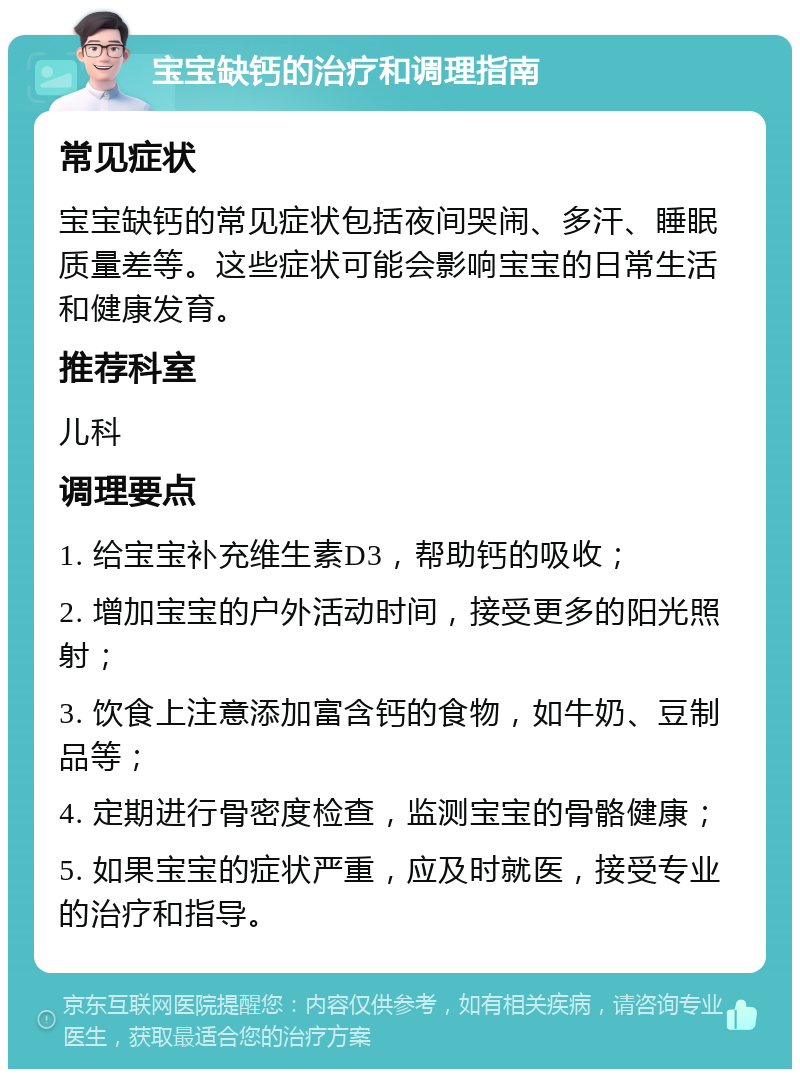 宝宝缺钙的治疗和调理指南 常见症状 宝宝缺钙的常见症状包括夜间哭闹、多汗、睡眠质量差等。这些症状可能会影响宝宝的日常生活和健康发育。 推荐科室 儿科 调理要点 1. 给宝宝补充维生素D3，帮助钙的吸收； 2. 增加宝宝的户外活动时间，接受更多的阳光照射； 3. 饮食上注意添加富含钙的食物，如牛奶、豆制品等； 4. 定期进行骨密度检查，监测宝宝的骨骼健康； 5. 如果宝宝的症状严重，应及时就医，接受专业的治疗和指导。