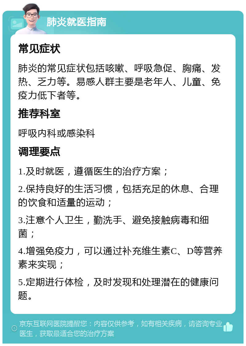 肺炎就医指南 常见症状 肺炎的常见症状包括咳嗽、呼吸急促、胸痛、发热、乏力等。易感人群主要是老年人、儿童、免疫力低下者等。 推荐科室 呼吸内科或感染科 调理要点 1.及时就医，遵循医生的治疗方案； 2.保持良好的生活习惯，包括充足的休息、合理的饮食和适量的运动； 3.注意个人卫生，勤洗手、避免接触病毒和细菌； 4.增强免疫力，可以通过补充维生素C、D等营养素来实现； 5.定期进行体检，及时发现和处理潜在的健康问题。