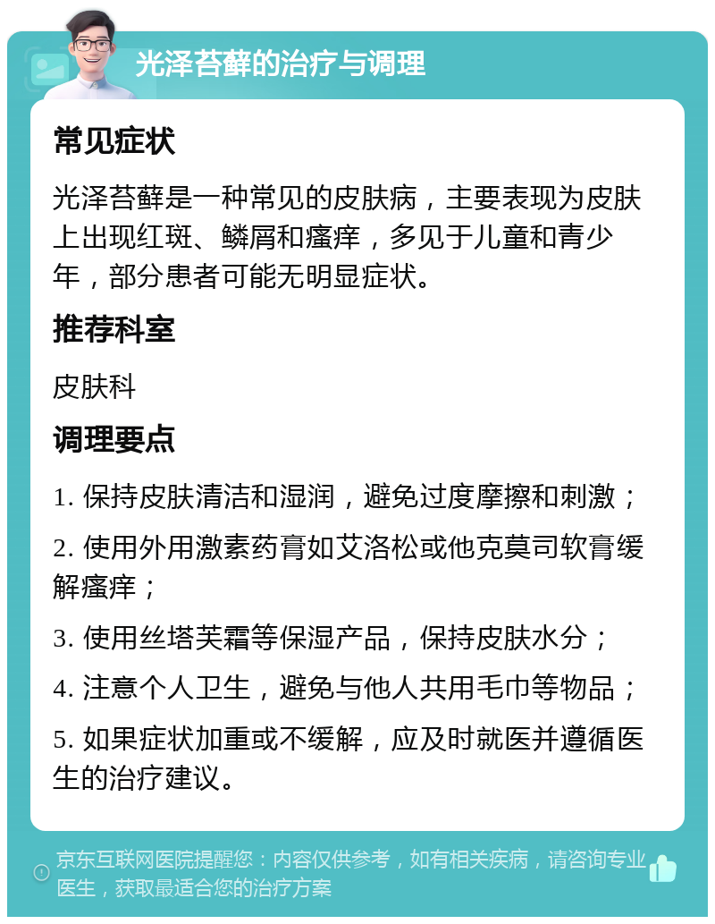 光泽苔藓的治疗与调理 常见症状 光泽苔藓是一种常见的皮肤病，主要表现为皮肤上出现红斑、鳞屑和瘙痒，多见于儿童和青少年，部分患者可能无明显症状。 推荐科室 皮肤科 调理要点 1. 保持皮肤清洁和湿润，避免过度摩擦和刺激； 2. 使用外用激素药膏如艾洛松或他克莫司软膏缓解瘙痒； 3. 使用丝塔芙霜等保湿产品，保持皮肤水分； 4. 注意个人卫生，避免与他人共用毛巾等物品； 5. 如果症状加重或不缓解，应及时就医并遵循医生的治疗建议。