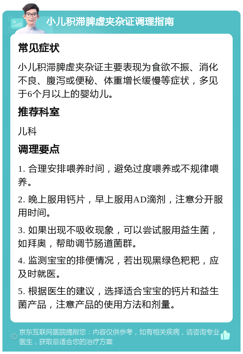 小儿积滞脾虚夹杂证调理指南 常见症状 小儿积滞脾虚夹杂证主要表现为食欲不振、消化不良、腹泻或便秘、体重增长缓慢等症状，多见于6个月以上的婴幼儿。 推荐科室 儿科 调理要点 1. 合理安排喂养时间，避免过度喂养或不规律喂养。 2. 晚上服用钙片，早上服用AD滴剂，注意分开服用时间。 3. 如果出现不吸收现象，可以尝试服用益生菌，如拜奥，帮助调节肠道菌群。 4. 监测宝宝的排便情况，若出现黑绿色粑粑，应及时就医。 5. 根据医生的建议，选择适合宝宝的钙片和益生菌产品，注意产品的使用方法和剂量。