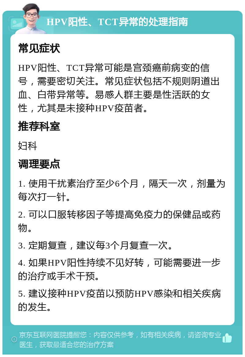 HPV阳性、TCT异常的处理指南 常见症状 HPV阳性、TCT异常可能是宫颈癌前病变的信号，需要密切关注。常见症状包括不规则阴道出血、白带异常等。易感人群主要是性活跃的女性，尤其是未接种HPV疫苗者。 推荐科室 妇科 调理要点 1. 使用干扰素治疗至少6个月，隔天一次，剂量为每次打一针。 2. 可以口服转移因子等提高免疫力的保健品或药物。 3. 定期复查，建议每3个月复查一次。 4. 如果HPV阳性持续不见好转，可能需要进一步的治疗或手术干预。 5. 建议接种HPV疫苗以预防HPV感染和相关疾病的发生。