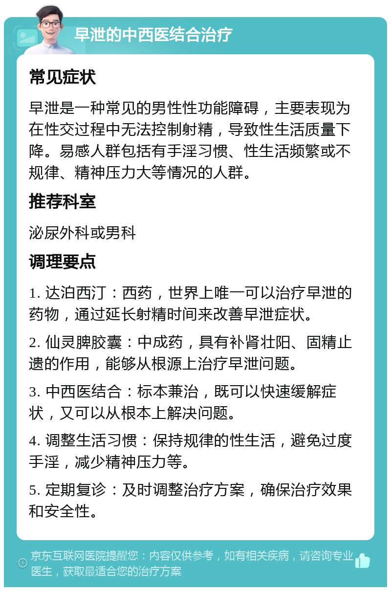 早泄的中西医结合治疗 常见症状 早泄是一种常见的男性性功能障碍，主要表现为在性交过程中无法控制射精，导致性生活质量下降。易感人群包括有手淫习惯、性生活频繁或不规律、精神压力大等情况的人群。 推荐科室 泌尿外科或男科 调理要点 1. 达泊西汀：西药，世界上唯一可以治疗早泄的药物，通过延长射精时间来改善早泄症状。 2. 仙灵脾胶囊：中成药，具有补肾壮阳、固精止遗的作用，能够从根源上治疗早泄问题。 3. 中西医结合：标本兼治，既可以快速缓解症状，又可以从根本上解决问题。 4. 调整生活习惯：保持规律的性生活，避免过度手淫，减少精神压力等。 5. 定期复诊：及时调整治疗方案，确保治疗效果和安全性。