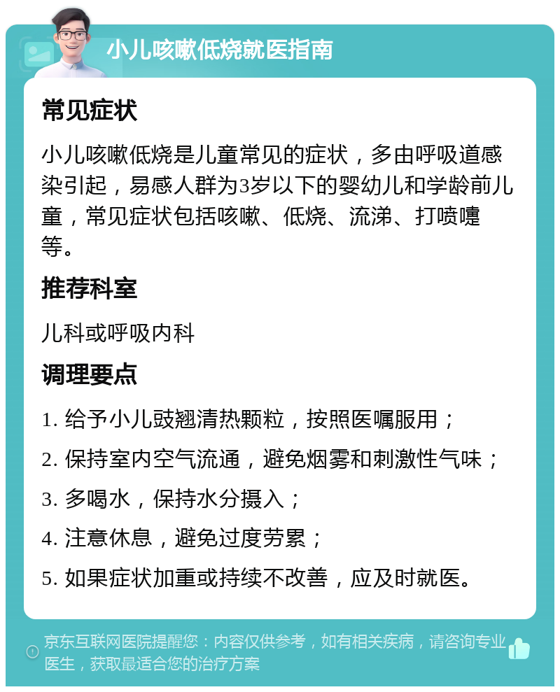 小儿咳嗽低烧就医指南 常见症状 小儿咳嗽低烧是儿童常见的症状，多由呼吸道感染引起，易感人群为3岁以下的婴幼儿和学龄前儿童，常见症状包括咳嗽、低烧、流涕、打喷嚏等。 推荐科室 儿科或呼吸内科 调理要点 1. 给予小儿豉翘清热颗粒，按照医嘱服用； 2. 保持室内空气流通，避免烟雾和刺激性气味； 3. 多喝水，保持水分摄入； 4. 注意休息，避免过度劳累； 5. 如果症状加重或持续不改善，应及时就医。