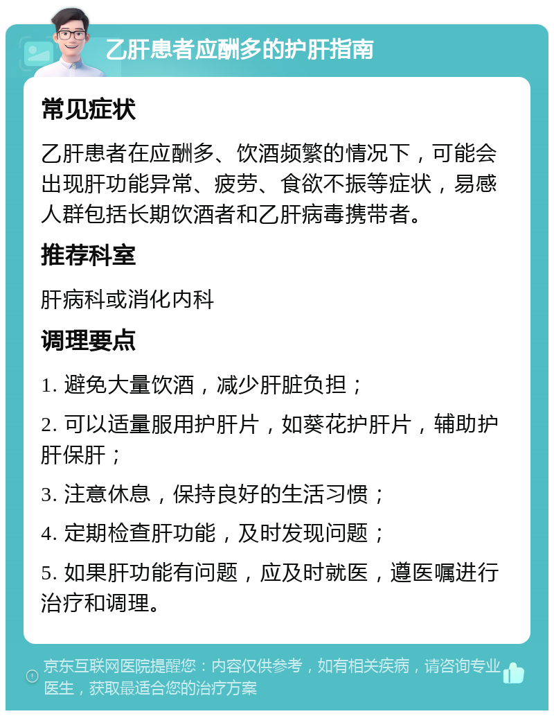 乙肝患者应酬多的护肝指南 常见症状 乙肝患者在应酬多、饮酒频繁的情况下，可能会出现肝功能异常、疲劳、食欲不振等症状，易感人群包括长期饮酒者和乙肝病毒携带者。 推荐科室 肝病科或消化内科 调理要点 1. 避免大量饮酒，减少肝脏负担； 2. 可以适量服用护肝片，如葵花护肝片，辅助护肝保肝； 3. 注意休息，保持良好的生活习惯； 4. 定期检查肝功能，及时发现问题； 5. 如果肝功能有问题，应及时就医，遵医嘱进行治疗和调理。