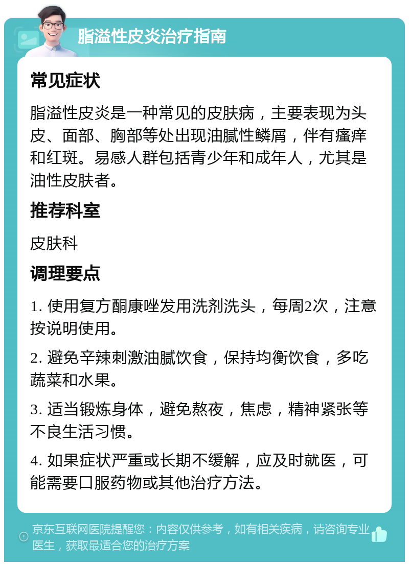 脂溢性皮炎治疗指南 常见症状 脂溢性皮炎是一种常见的皮肤病，主要表现为头皮、面部、胸部等处出现油腻性鳞屑，伴有瘙痒和红斑。易感人群包括青少年和成年人，尤其是油性皮肤者。 推荐科室 皮肤科 调理要点 1. 使用复方酮康唑发用洗剂洗头，每周2次，注意按说明使用。 2. 避免辛辣刺激油腻饮食，保持均衡饮食，多吃蔬菜和水果。 3. 适当锻炼身体，避免熬夜，焦虑，精神紧张等不良生活习惯。 4. 如果症状严重或长期不缓解，应及时就医，可能需要口服药物或其他治疗方法。