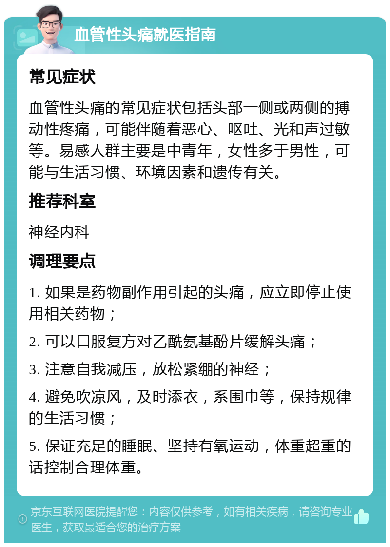 血管性头痛就医指南 常见症状 血管性头痛的常见症状包括头部一侧或两侧的搏动性疼痛，可能伴随着恶心、呕吐、光和声过敏等。易感人群主要是中青年，女性多于男性，可能与生活习惯、环境因素和遗传有关。 推荐科室 神经内科 调理要点 1. 如果是药物副作用引起的头痛，应立即停止使用相关药物； 2. 可以口服复方对乙酰氨基酚片缓解头痛； 3. 注意自我减压，放松紧绷的神经； 4. 避免吹凉风，及时添衣，系围巾等，保持规律的生活习惯； 5. 保证充足的睡眠、坚持有氧运动，体重超重的话控制合理体重。