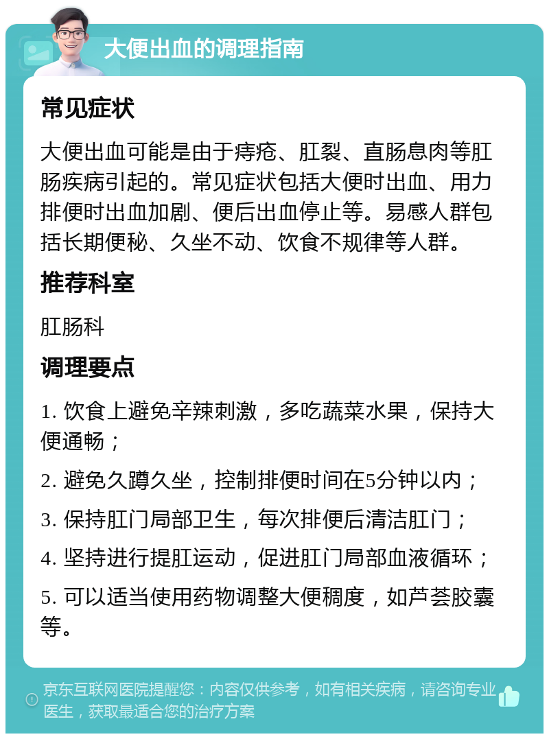 大便出血的调理指南 常见症状 大便出血可能是由于痔疮、肛裂、直肠息肉等肛肠疾病引起的。常见症状包括大便时出血、用力排便时出血加剧、便后出血停止等。易感人群包括长期便秘、久坐不动、饮食不规律等人群。 推荐科室 肛肠科 调理要点 1. 饮食上避免辛辣刺激，多吃蔬菜水果，保持大便通畅； 2. 避免久蹲久坐，控制排便时间在5分钟以内； 3. 保持肛门局部卫生，每次排便后清洁肛门； 4. 坚持进行提肛运动，促进肛门局部血液循环； 5. 可以适当使用药物调整大便稠度，如芦荟胶囊等。