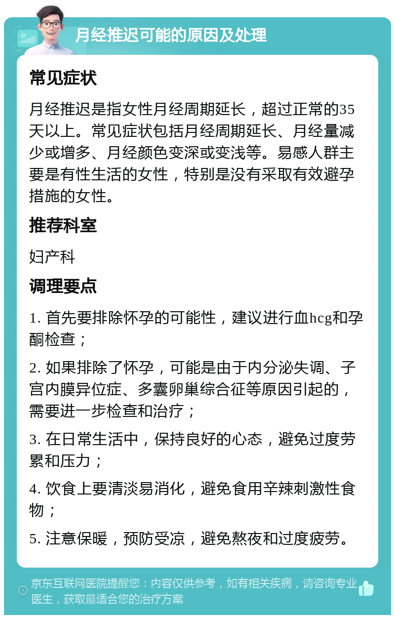 月经推迟可能的原因及处理 常见症状 月经推迟是指女性月经周期延长，超过正常的35天以上。常见症状包括月经周期延长、月经量减少或增多、月经颜色变深或变浅等。易感人群主要是有性生活的女性，特别是没有采取有效避孕措施的女性。 推荐科室 妇产科 调理要点 1. 首先要排除怀孕的可能性，建议进行血hcg和孕酮检查； 2. 如果排除了怀孕，可能是由于内分泌失调、子宫内膜异位症、多囊卵巢综合征等原因引起的，需要进一步检查和治疗； 3. 在日常生活中，保持良好的心态，避免过度劳累和压力； 4. 饮食上要清淡易消化，避免食用辛辣刺激性食物； 5. 注意保暖，预防受凉，避免熬夜和过度疲劳。