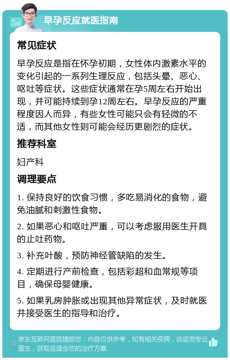 早孕反应就医指南 常见症状 早孕反应是指在怀孕初期，女性体内激素水平的变化引起的一系列生理反应，包括头晕、恶心、呕吐等症状。这些症状通常在孕5周左右开始出现，并可能持续到孕12周左右。早孕反应的严重程度因人而异，有些女性可能只会有轻微的不适，而其他女性则可能会经历更剧烈的症状。 推荐科室 妇产科 调理要点 1. 保持良好的饮食习惯，多吃易消化的食物，避免油腻和刺激性食物。 2. 如果恶心和呕吐严重，可以考虑服用医生开具的止吐药物。 3. 补充叶酸，预防神经管缺陷的发生。 4. 定期进行产前检查，包括彩超和血常规等项目，确保母婴健康。 5. 如果乳房肿胀或出现其他异常症状，及时就医并接受医生的指导和治疗。