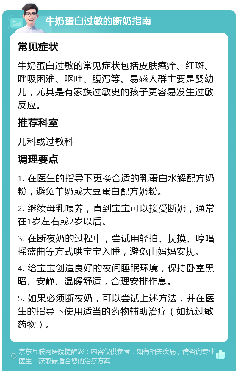 牛奶蛋白过敏的断奶指南 常见症状 牛奶蛋白过敏的常见症状包括皮肤瘙痒、红斑、呼吸困难、呕吐、腹泻等。易感人群主要是婴幼儿，尤其是有家族过敏史的孩子更容易发生过敏反应。 推荐科室 儿科或过敏科 调理要点 1. 在医生的指导下更换合适的乳蛋白水解配方奶粉，避免羊奶或大豆蛋白配方奶粉。 2. 继续母乳喂养，直到宝宝可以接受断奶，通常在1岁左右或2岁以后。 3. 在断夜奶的过程中，尝试用轻拍、抚摸、哼唱摇篮曲等方式哄宝宝入睡，避免由妈妈安抚。 4. 给宝宝创造良好的夜间睡眠环境，保持卧室黑暗、安静、温暖舒适，合理安排作息。 5. 如果必须断夜奶，可以尝试上述方法，并在医生的指导下使用适当的药物辅助治疗（如抗过敏药物）。