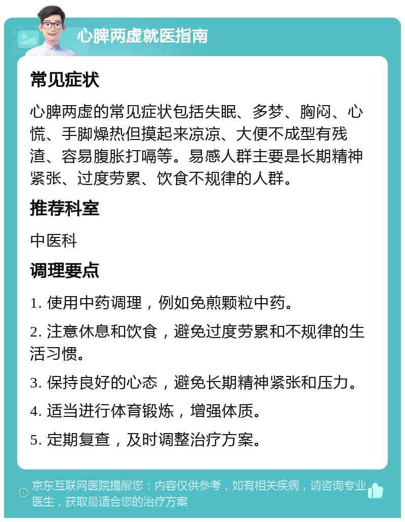 心脾两虚就医指南 常见症状 心脾两虚的常见症状包括失眠、多梦、胸闷、心慌、手脚燥热但摸起来凉凉、大便不成型有残渣、容易腹胀打嗝等。易感人群主要是长期精神紧张、过度劳累、饮食不规律的人群。 推荐科室 中医科 调理要点 1. 使用中药调理，例如免煎颗粒中药。 2. 注意休息和饮食，避免过度劳累和不规律的生活习惯。 3. 保持良好的心态，避免长期精神紧张和压力。 4. 适当进行体育锻炼，增强体质。 5. 定期复查，及时调整治疗方案。