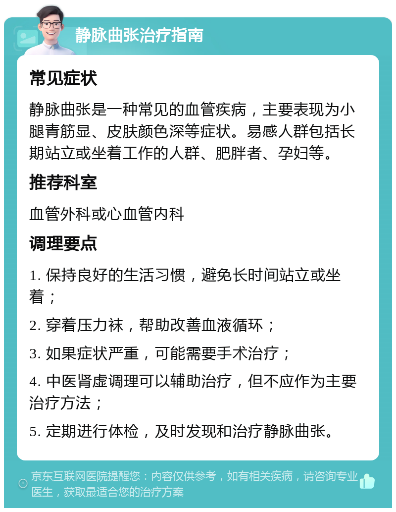 静脉曲张治疗指南 常见症状 静脉曲张是一种常见的血管疾病，主要表现为小腿青筋显、皮肤颜色深等症状。易感人群包括长期站立或坐着工作的人群、肥胖者、孕妇等。 推荐科室 血管外科或心血管内科 调理要点 1. 保持良好的生活习惯，避免长时间站立或坐着； 2. 穿着压力袜，帮助改善血液循环； 3. 如果症状严重，可能需要手术治疗； 4. 中医肾虚调理可以辅助治疗，但不应作为主要治疗方法； 5. 定期进行体检，及时发现和治疗静脉曲张。