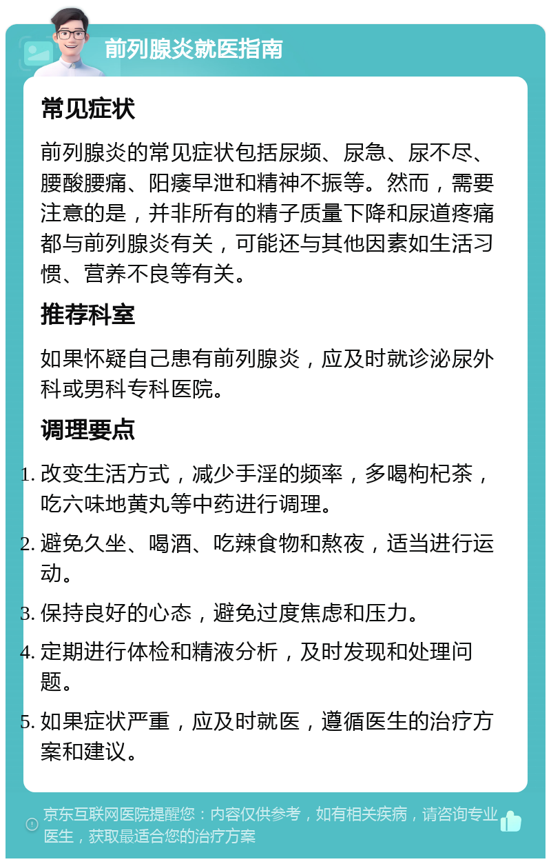 前列腺炎就医指南 常见症状 前列腺炎的常见症状包括尿频、尿急、尿不尽、腰酸腰痛、阳痿早泄和精神不振等。然而，需要注意的是，并非所有的精子质量下降和尿道疼痛都与前列腺炎有关，可能还与其他因素如生活习惯、营养不良等有关。 推荐科室 如果怀疑自己患有前列腺炎，应及时就诊泌尿外科或男科专科医院。 调理要点 改变生活方式，减少手淫的频率，多喝枸杞茶，吃六味地黄丸等中药进行调理。 避免久坐、喝酒、吃辣食物和熬夜，适当进行运动。 保持良好的心态，避免过度焦虑和压力。 定期进行体检和精液分析，及时发现和处理问题。 如果症状严重，应及时就医，遵循医生的治疗方案和建议。