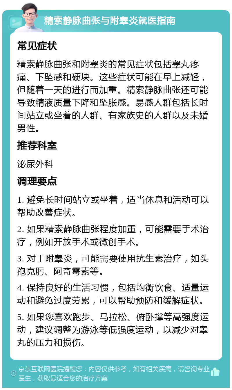 精索静脉曲张与附睾炎就医指南 常见症状 精索静脉曲张和附睾炎的常见症状包括睾丸疼痛、下坠感和硬块。这些症状可能在早上减轻，但随着一天的进行而加重。精索静脉曲张还可能导致精液质量下降和坠胀感。易感人群包括长时间站立或坐着的人群、有家族史的人群以及未婚男性。 推荐科室 泌尿外科 调理要点 1. 避免长时间站立或坐着，适当休息和活动可以帮助改善症状。 2. 如果精索静脉曲张程度加重，可能需要手术治疗，例如开放手术或微创手术。 3. 对于附睾炎，可能需要使用抗生素治疗，如头孢克肟、阿奇霉素等。 4. 保持良好的生活习惯，包括均衡饮食、适量运动和避免过度劳累，可以帮助预防和缓解症状。 5. 如果您喜欢跑步、马拉松、俯卧撑等高强度运动，建议调整为游泳等低强度运动，以减少对睾丸的压力和损伤。