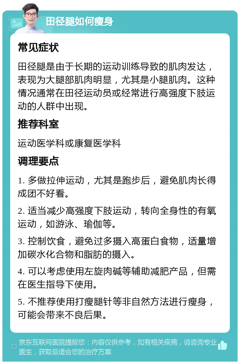 田径腿如何瘦身 常见症状 田径腿是由于长期的运动训练导致的肌肉发达，表现为大腿部肌肉明显，尤其是小腿肌肉。这种情况通常在田径运动员或经常进行高强度下肢运动的人群中出现。 推荐科室 运动医学科或康复医学科 调理要点 1. 多做拉伸运动，尤其是跑步后，避免肌肉长得成团不好看。 2. 适当减少高强度下肢运动，转向全身性的有氧运动，如游泳、瑜伽等。 3. 控制饮食，避免过多摄入高蛋白食物，适量增加碳水化合物和脂肪的摄入。 4. 可以考虑使用左旋肉碱等辅助减肥产品，但需在医生指导下使用。 5. 不推荐使用打瘦腿针等非自然方法进行瘦身，可能会带来不良后果。