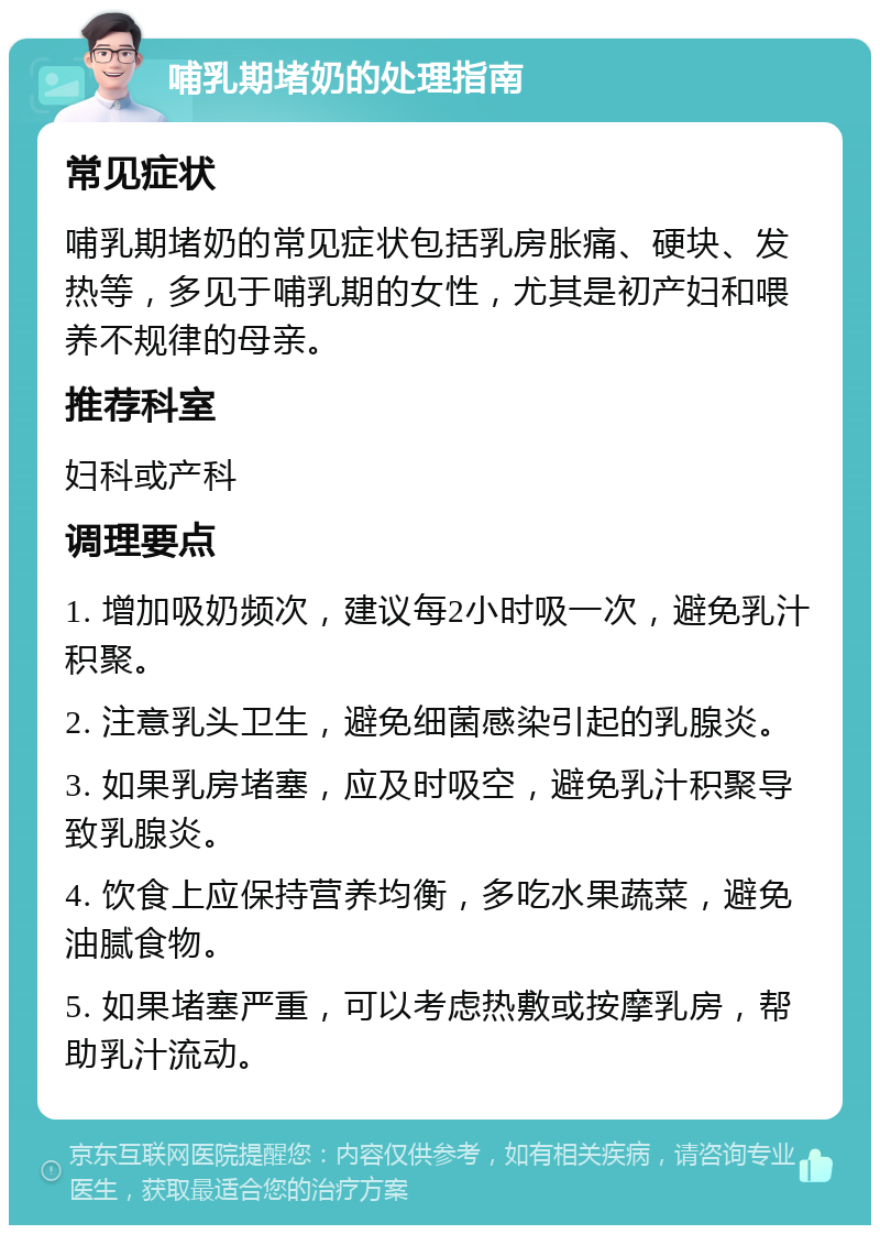 哺乳期堵奶的处理指南 常见症状 哺乳期堵奶的常见症状包括乳房胀痛、硬块、发热等，多见于哺乳期的女性，尤其是初产妇和喂养不规律的母亲。 推荐科室 妇科或产科 调理要点 1. 增加吸奶频次，建议每2小时吸一次，避免乳汁积聚。 2. 注意乳头卫生，避免细菌感染引起的乳腺炎。 3. 如果乳房堵塞，应及时吸空，避免乳汁积聚导致乳腺炎。 4. 饮食上应保持营养均衡，多吃水果蔬菜，避免油腻食物。 5. 如果堵塞严重，可以考虑热敷或按摩乳房，帮助乳汁流动。