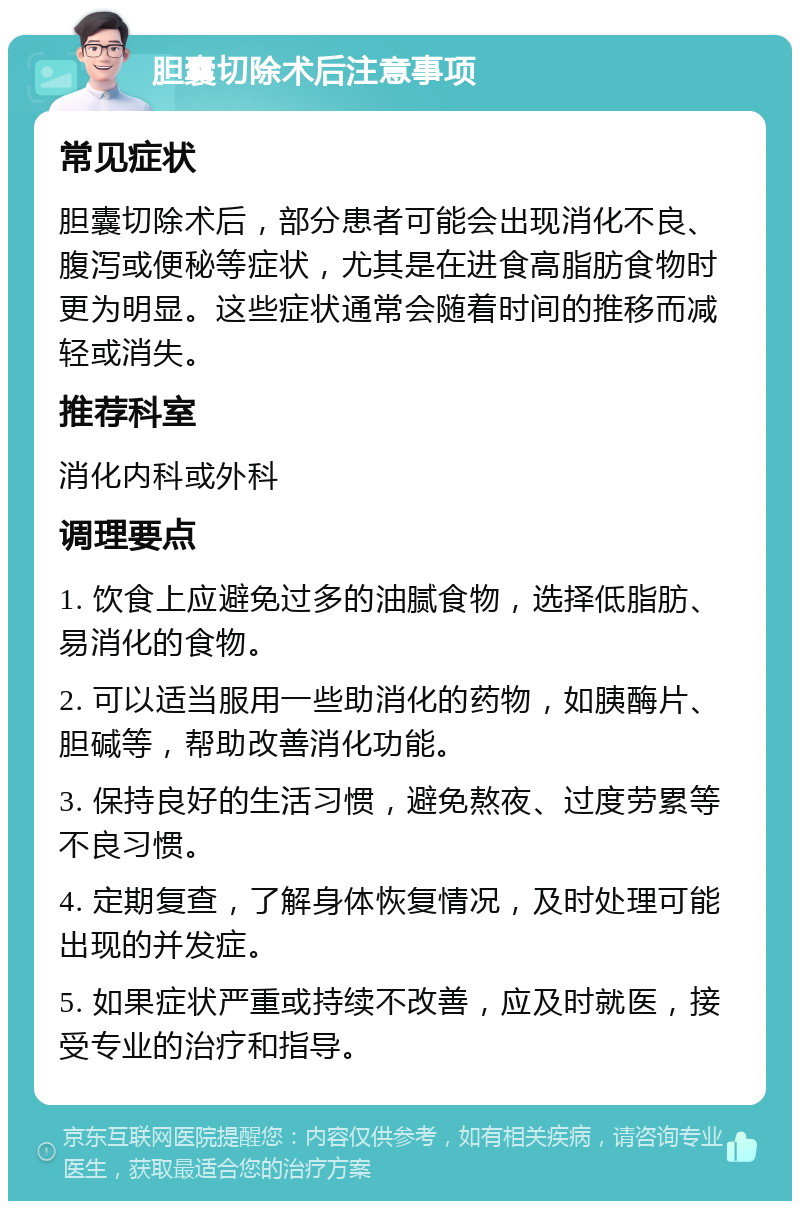 胆囊切除术后注意事项 常见症状 胆囊切除术后，部分患者可能会出现消化不良、腹泻或便秘等症状，尤其是在进食高脂肪食物时更为明显。这些症状通常会随着时间的推移而减轻或消失。 推荐科室 消化内科或外科 调理要点 1. 饮食上应避免过多的油腻食物，选择低脂肪、易消化的食物。 2. 可以适当服用一些助消化的药物，如胰酶片、胆碱等，帮助改善消化功能。 3. 保持良好的生活习惯，避免熬夜、过度劳累等不良习惯。 4. 定期复查，了解身体恢复情况，及时处理可能出现的并发症。 5. 如果症状严重或持续不改善，应及时就医，接受专业的治疗和指导。