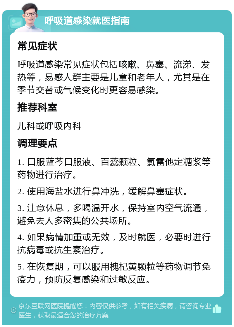 呼吸道感染就医指南 常见症状 呼吸道感染常见症状包括咳嗽、鼻塞、流涕、发热等，易感人群主要是儿童和老年人，尤其是在季节交替或气候变化时更容易感染。 推荐科室 儿科或呼吸内科 调理要点 1. 口服蓝芩口服液、百蕊颗粒、氯雷他定糖浆等药物进行治疗。 2. 使用海盐水进行鼻冲洗，缓解鼻塞症状。 3. 注意休息，多喝温开水，保持室内空气流通，避免去人多密集的公共场所。 4. 如果病情加重或无效，及时就医，必要时进行抗病毒或抗生素治疗。 5. 在恢复期，可以服用槐杞黄颗粒等药物调节免疫力，预防反复感染和过敏反应。