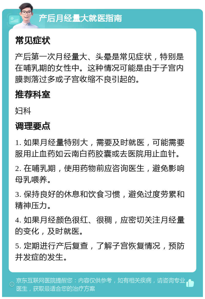 产后月经量大就医指南 常见症状 产后第一次月经量大、头晕是常见症状，特别是在哺乳期的女性中。这种情况可能是由于子宫内膜剥落过多或子宫收缩不良引起的。 推荐科室 妇科 调理要点 1. 如果月经量特别大，需要及时就医，可能需要服用止血药如云南白药胶囊或去医院用止血针。 2. 在哺乳期，使用药物前应咨询医生，避免影响母乳喂养。 3. 保持良好的休息和饮食习惯，避免过度劳累和精神压力。 4. 如果月经颜色很红、很稠，应密切关注月经量的变化，及时就医。 5. 定期进行产后复查，了解子宫恢复情况，预防并发症的发生。