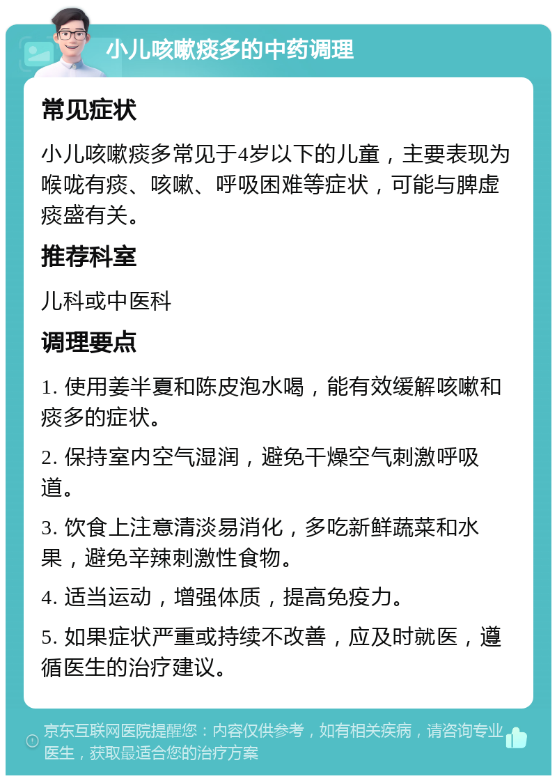 小儿咳嗽痰多的中药调理 常见症状 小儿咳嗽痰多常见于4岁以下的儿童，主要表现为喉咙有痰、咳嗽、呼吸困难等症状，可能与脾虚痰盛有关。 推荐科室 儿科或中医科 调理要点 1. 使用姜半夏和陈皮泡水喝，能有效缓解咳嗽和痰多的症状。 2. 保持室内空气湿润，避免干燥空气刺激呼吸道。 3. 饮食上注意清淡易消化，多吃新鲜蔬菜和水果，避免辛辣刺激性食物。 4. 适当运动，增强体质，提高免疫力。 5. 如果症状严重或持续不改善，应及时就医，遵循医生的治疗建议。