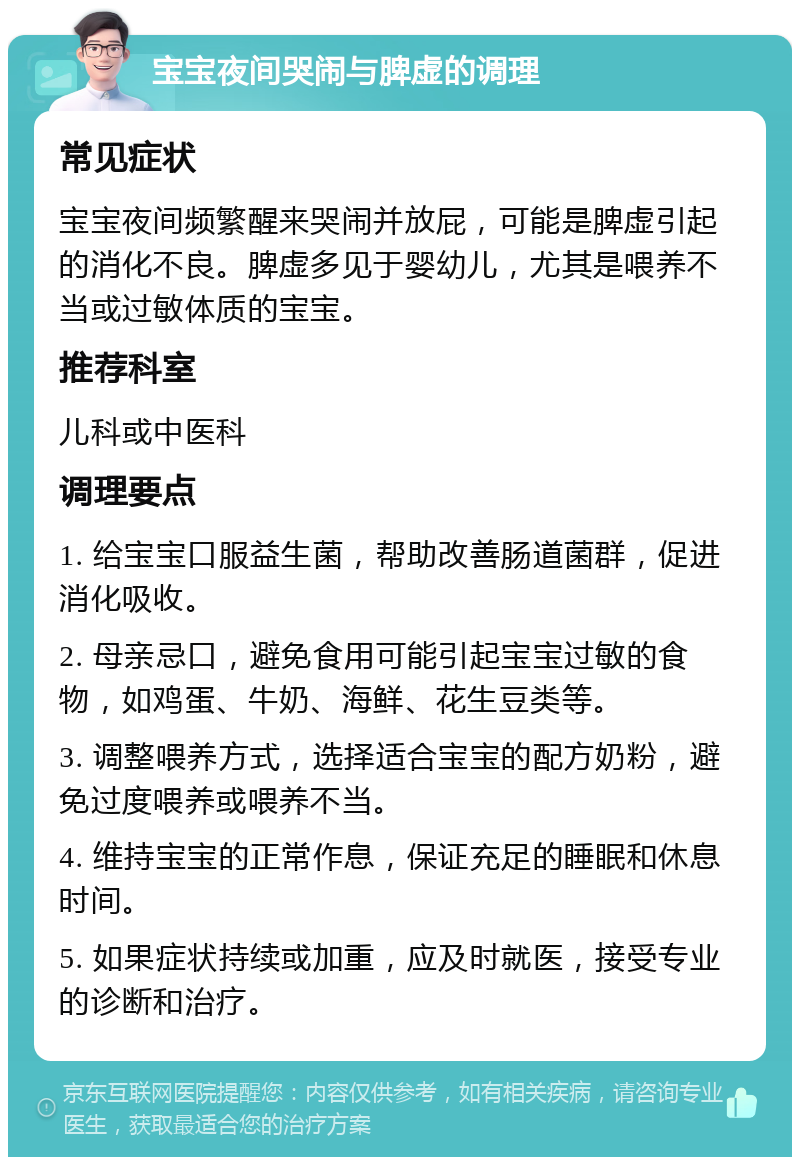 宝宝夜间哭闹与脾虚的调理 常见症状 宝宝夜间频繁醒来哭闹并放屁，可能是脾虚引起的消化不良。脾虚多见于婴幼儿，尤其是喂养不当或过敏体质的宝宝。 推荐科室 儿科或中医科 调理要点 1. 给宝宝口服益生菌，帮助改善肠道菌群，促进消化吸收。 2. 母亲忌口，避免食用可能引起宝宝过敏的食物，如鸡蛋、牛奶、海鲜、花生豆类等。 3. 调整喂养方式，选择适合宝宝的配方奶粉，避免过度喂养或喂养不当。 4. 维持宝宝的正常作息，保证充足的睡眠和休息时间。 5. 如果症状持续或加重，应及时就医，接受专业的诊断和治疗。