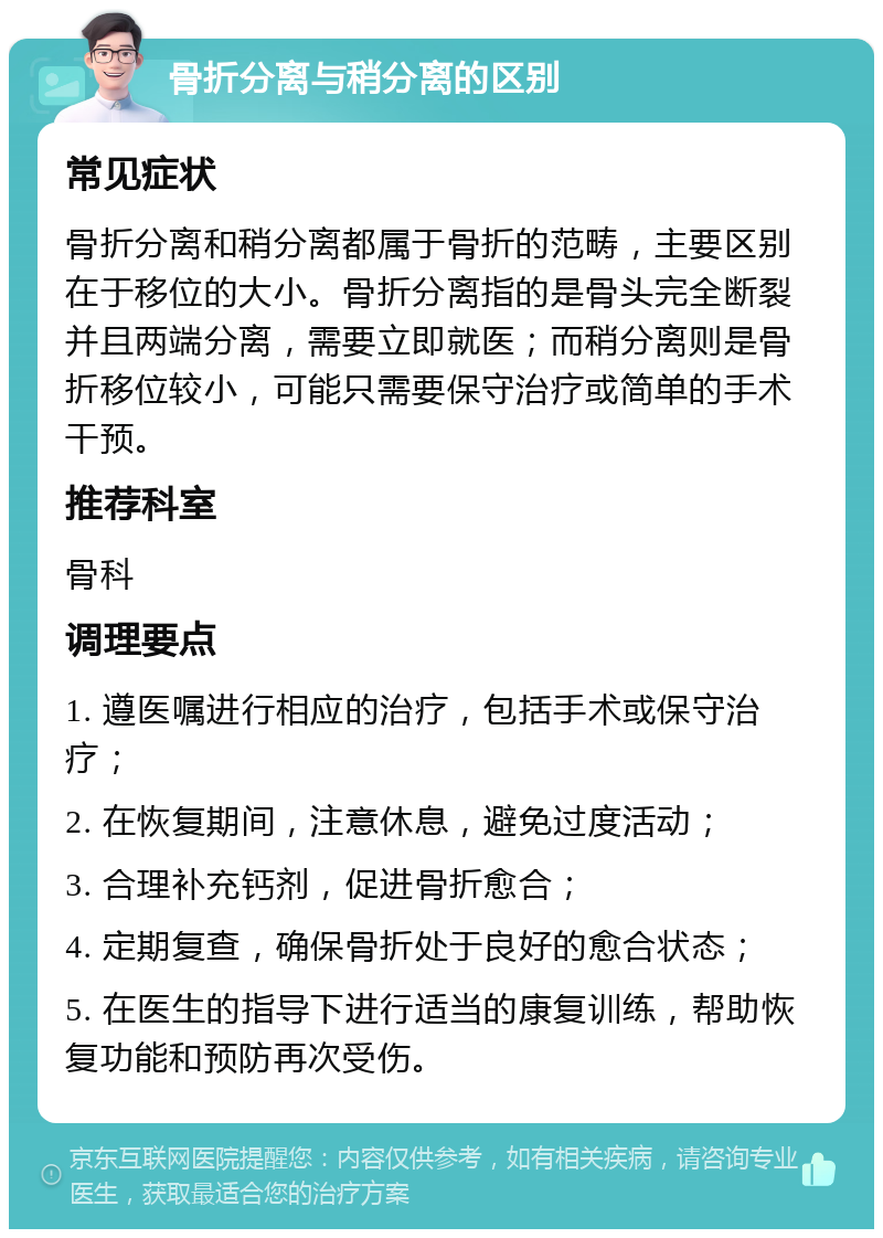 骨折分离与稍分离的区别 常见症状 骨折分离和稍分离都属于骨折的范畴，主要区别在于移位的大小。骨折分离指的是骨头完全断裂并且两端分离，需要立即就医；而稍分离则是骨折移位较小，可能只需要保守治疗或简单的手术干预。 推荐科室 骨科 调理要点 1. 遵医嘱进行相应的治疗，包括手术或保守治疗； 2. 在恢复期间，注意休息，避免过度活动； 3. 合理补充钙剂，促进骨折愈合； 4. 定期复查，确保骨折处于良好的愈合状态； 5. 在医生的指导下进行适当的康复训练，帮助恢复功能和预防再次受伤。