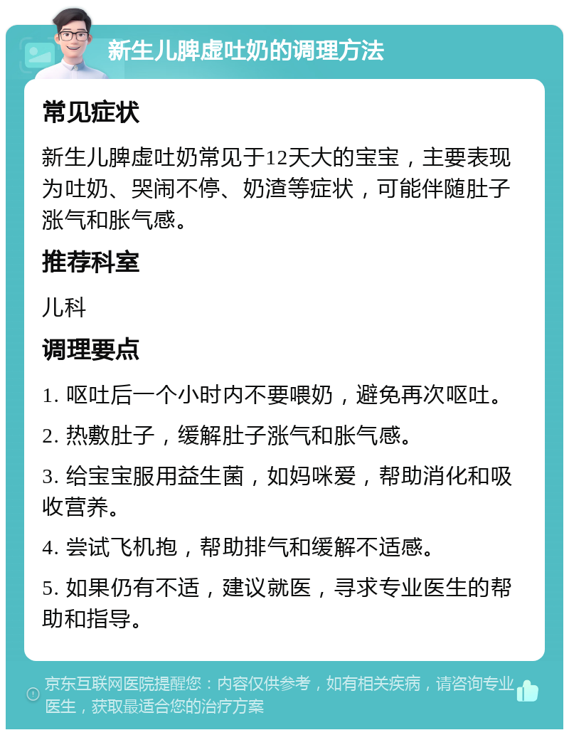 新生儿脾虚吐奶的调理方法 常见症状 新生儿脾虚吐奶常见于12天大的宝宝，主要表现为吐奶、哭闹不停、奶渣等症状，可能伴随肚子涨气和胀气感。 推荐科室 儿科 调理要点 1. 呕吐后一个小时内不要喂奶，避免再次呕吐。 2. 热敷肚子，缓解肚子涨气和胀气感。 3. 给宝宝服用益生菌，如妈咪爱，帮助消化和吸收营养。 4. 尝试飞机抱，帮助排气和缓解不适感。 5. 如果仍有不适，建议就医，寻求专业医生的帮助和指导。