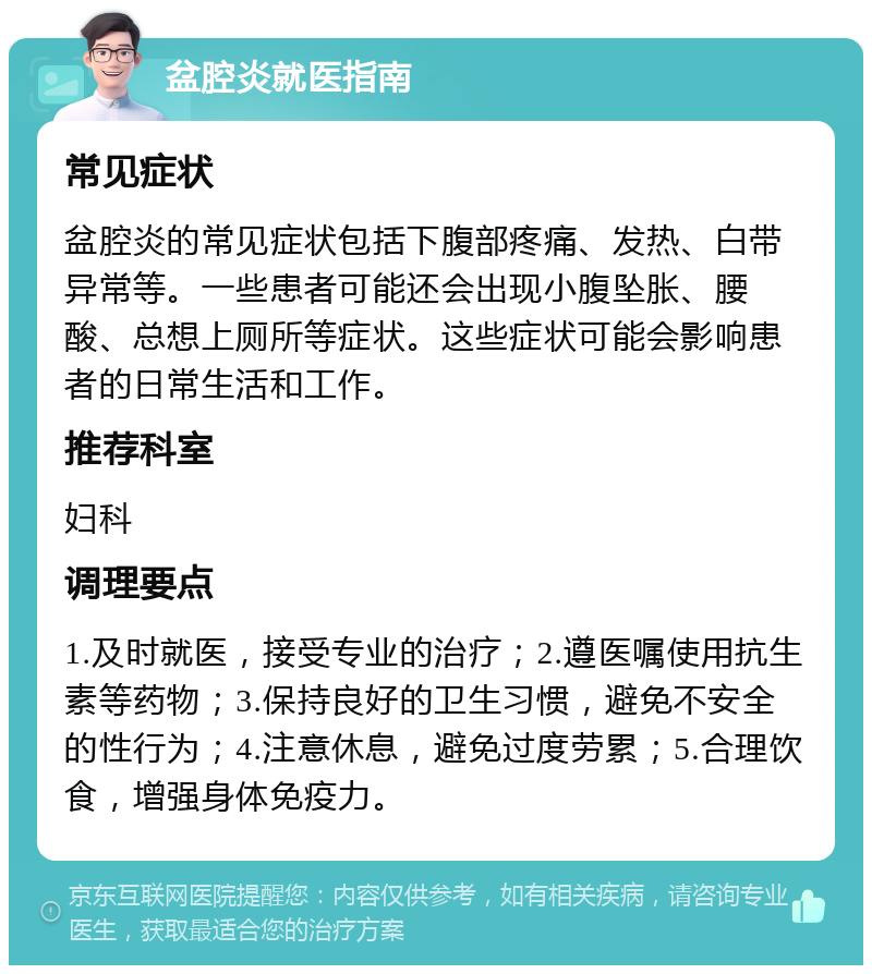 盆腔炎就医指南 常见症状 盆腔炎的常见症状包括下腹部疼痛、发热、白带异常等。一些患者可能还会出现小腹坠胀、腰酸、总想上厕所等症状。这些症状可能会影响患者的日常生活和工作。 推荐科室 妇科 调理要点 1.及时就医，接受专业的治疗；2.遵医嘱使用抗生素等药物；3.保持良好的卫生习惯，避免不安全的性行为；4.注意休息，避免过度劳累；5.合理饮食，增强身体免疫力。