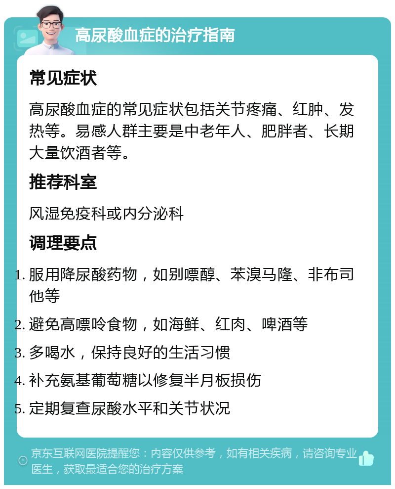 高尿酸血症的治疗指南 常见症状 高尿酸血症的常见症状包括关节疼痛、红肿、发热等。易感人群主要是中老年人、肥胖者、长期大量饮酒者等。 推荐科室 风湿免疫科或内分泌科 调理要点 服用降尿酸药物，如别嘌醇、苯溴马隆、非布司他等 避免高嘌呤食物，如海鲜、红肉、啤酒等 多喝水，保持良好的生活习惯 补充氨基葡萄糖以修复半月板损伤 定期复查尿酸水平和关节状况